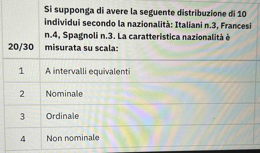 Si supponga di avere la seguente distribuzione di 10
individui secondo la nazionalità: Italiani n.3, Francesi
n.4, Spagnoli n.3. La caratteristica nazionalità è
20/30 misurata su scala:
1 A intervalli equivalenti
2 Nominale
3 Ordinale
4 Non nominale