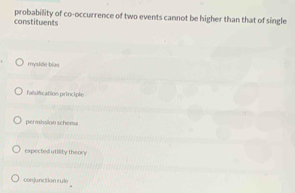 probability of co-occurrence of two events cannot be higher than that of single
constituents
myside bias
falsification principle
permission schema
expected utility theory
conjunction rule