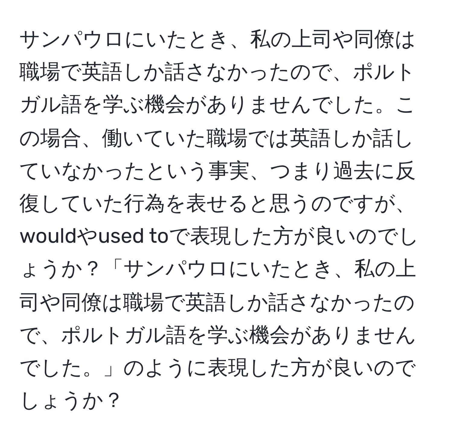 サンパウロにいたとき、私の上司や同僚は職場で英語しか話さなかったので、ポルトガル語を学ぶ機会がありませんでした。この場合、働いていた職場では英語しか話していなかったという事実、つまり過去に反復していた行為を表せると思うのですが、wouldやused toで表現した方が良いのでしょうか？「サンパウロにいたとき、私の上司や同僚は職場で英語しか話さなかったので、ポルトガル語を学ぶ機会がありませんでした。」のように表現した方が良いのでしょうか？