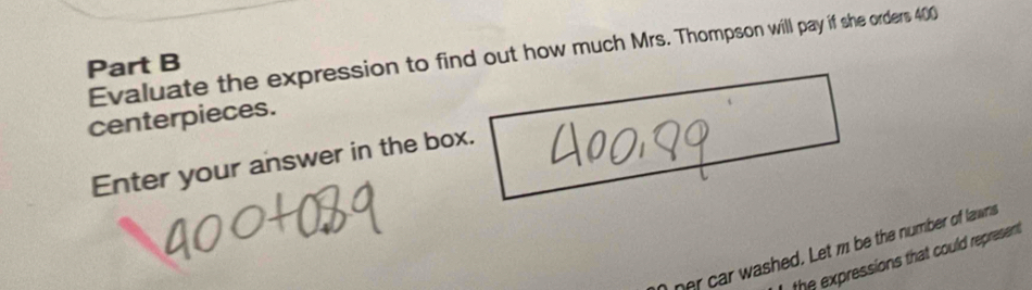 Evaluate the expression to find out how much Mrs. Thompson will pay if she orders 400
Part B 
centerpieces. 
Enter your answer in the box. 
ner car washed. Let m be the number of lawns 
the expressions that could represent .