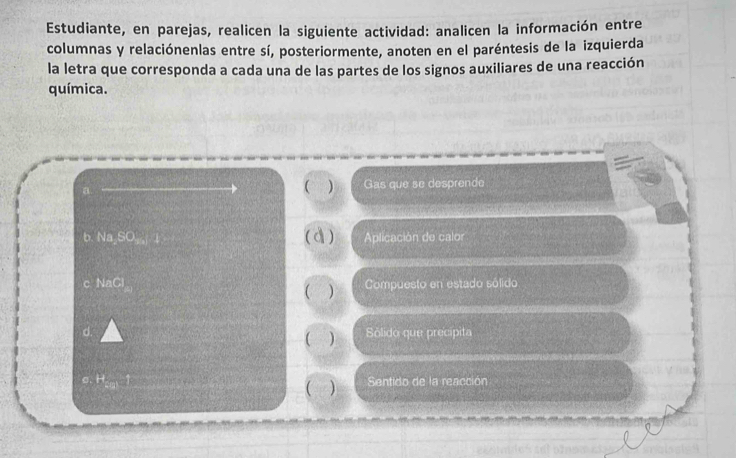 Estudiante, en parejas, realicen la siguiente actividad: analicen la información entre 
columnas y relaciónenlas entre sí, posteriormente, anoten en el paréntesis de la izquierda 
la letra que corresponda a cada una de las partes de los signos auxiliares de una reacción 
química. 
a. 
( ) Gas que se desprende 
b. NaSO_4 ( d ) Aplicación de calor 
NaCl ( ) Compuesto en estado sólido 
d. Sólido que precipita 
( )
t=□ Sentido de la reacción 
( )