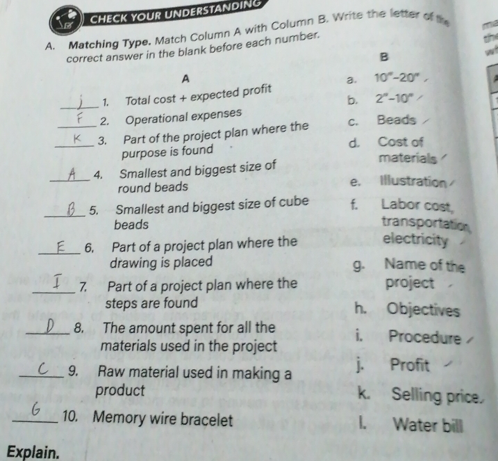 CHECK YOUR UNDERSTANDING
A. Matching Type. Match Column A with Column B. Write the letter of th
correct answer in the blank before each number.
B
A
a.
_
1. Total cost + expected profit 10°-20°, 
b. 2^n-10^n
2. Operational expenses
_3. Part of the project plan where the c. Beads
d. Cost of
purpose is found
materials
_4. Smallest and biggest size of
round beads
e. Illustration
_
5. Smallest and biggest size of cube f. Labor cost,
beads transportation
_6. Part of a project plan where the
electricity
drawing is placed g. Name of the
_7. Part of a project plan where the project
steps are found
h. Objectives
_8. The amount spent for all the i. Procedure
materials used in the project
_9. Raw material used in making a j. Profit
product
k. Selling price.
_10. Memory wire bracelet I. Water bill
Explain.