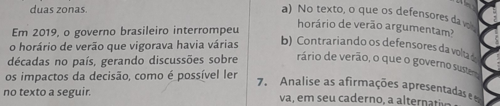 duas zonas. 
a) No texto, o que os defensores da v 
Em 2019, o governo brasileiro interrompeu 
horário de verão argumentam? 
o horário de verão que vigorava havia várias 
b) Contrariando os defensores da voltado 
décadas no país, gerando discussões sobre 
rário de verão, o que o governo suster 
os impactos da decisão, como é possível ler 
7. Analise as afirmações apresentadas e 
no texto a seguir. va, em s ca derno , a a tern