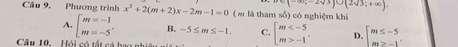 (-∈fty ,-2sqrt(3))∪ (2sqrt(3);+∈fty ). 
Câu 9. Phương trình x^2+2(m+2)x-2m-1=0 ( m là tham số) có nghiệm khi
A. [beginarrayr m=-1 m=-5endarray. B. -5≤ m≤ -1. C. beginarrayl m -1endarray.. D. beginarrayl m≤ -5 m≥ -1endarray.. 
Câu 10. Hỏi có tất cả hao nh