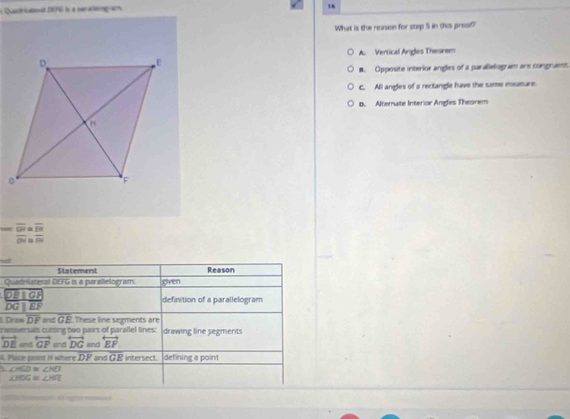 Quid saeat DEFG is a paaeg a
16
What is the reason for step 5 in this preof?
A. Vertical Angles Theorem
B. Opposite interior angles of a paralelog am are congruent.
c. All angles of a rectangle have the same measure
D. Alternate Interior Angles Theorem
=frac overline GV=overline EMoverline ON
Statement Reason
Quadrllateral DEFG is a parallelogram: given
DEparallel GF
definition of a parallelogram
overline DGparallel overline EF
B. Diram overline DF and GE These line segments are
crasersais cuting two pairs of parallel lines: drawing line segments
overleftrightarrow DE and overleftrightarrow GP and overleftrightarrow DG and overleftrightarrow EF
4. Plce pont H where. DF and overline GE intersect. defining a point
∠ HSD≌ ∠ HEF
∠ HDG≌ ∠ HFE
Af rgel retasoned