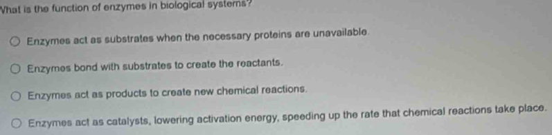 What is the function of enzymes in biological systems
Enzymes act as substrates when the necessary proteins are unavailable.
Enzymes bond with substrates to create the reactants.
Enzymes act as products to create new chemical reactions.
Enzymes act as catalysts, lowering activation energy, speeding up the rate that chemical reactions take place.