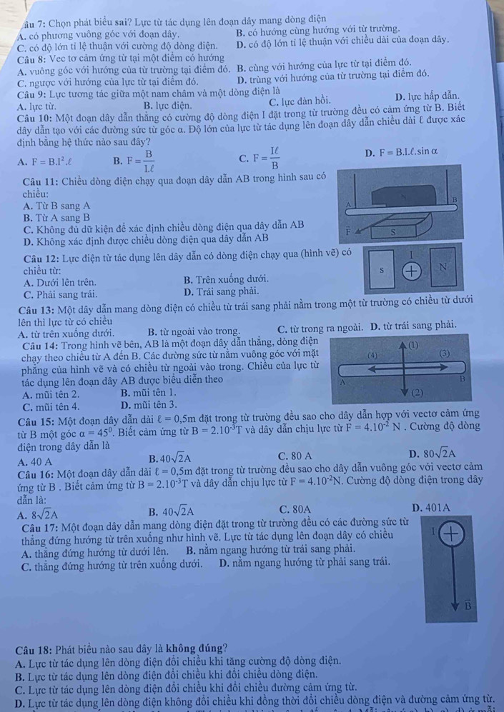 ầu 7: Chọn phát biểu sai? Lực từ tác dụng lên đoạn dây mang dòng điện
A. có phương vuông góc với đoạn dây, B. có hướng cùng hướng với từ trường.
C. có độ lớn tỉ lệ thuận với cường độ dòng điện. D. có độ lớn tỉ lệ thuận với chiều dài của đoạn dây.
Câu 8: Vec tơ cảm ứng từ tại một điểm có hướng
A. vuông góc với hướng của từ trường tại điểm đó. B. cùng với hướng của lực từ tại điểm đó.
C. ngược với hướng của lực từ tại điểm đó. D. trùng với hướng của từ trường tại điểm đó.
Câu 9: Lực tương tác giữa một nam châm và một dòng điện là
A. lực từ. B. lực điện. C. lực đàn hồi. D. lực hấp dẫn.
Câu 10: Một đoạn dây dẫn thăng có cường độ dòng điện I đặt trong từ trường đều có cảm ứng từ B. Biết
dây dẫn tạo với các đường sức từ góc α. Độ lớn của lực từ tác dụng lên đoạn dây dẫn chiều dài £ được xác
định bằng hệ thức nào sau đây?
A. F=B.I^2.ell B. F= B/Lell   F= Iell /B  sinα
C.
D. F=B.I.ell .
Câu 11: Chiều dòng điện chạy qua đoạn dây dẫn AB trong hình sau có
chiều:
B
A. Từ B sang A A
B. Từ A sang B
C. Không dủ dữ kiện để xác định chiều dòng điện qua dây dẫn AB F A s
D. Không xác định được chiều dòng điện qua dây dẫn AB
Câu 12: Lực điện từ tác dụng lên dây dẫn có dòng điện chạy qua (hình vẽ) có 1
chiều từ: s + N
A. Dưới lên trên. B. Trên xuống dưới.
C. Phải sang trái. D. Trái sang phải.
Câu 13:Mhat O ột dây dẫn mang dòng điện có chiều từ trái sang phải nằm trong một từ trường có chiều từ dưới
lên thì lực từ có chiều
A. từ trên xuống dưới. B. từ ngoài vào trong. C. từ trong ra ngoài. D. từ trái sang phải.
Câu 14: Trong hình vẽ bên, AB là một đoạn dây dẫn thẳng, dòng điệ
chạy theo chiều từ A đến B. Các đường sức từ nằm vuông góc với mặ
phẳng của hình vẽ và có chiều từ ngoài vào trong. Chiều của lực t
tác dụng lên đoạn dây AB được biểu diễn theo
A. mũi tên 2. B. mũi tên 1. 
C. mũi tên 4. D. mũi tên 3.
Câu 15: Một đoạn dây dẫn dài ell =0,5m đặt trong từ trường đều sao cho dây dẫn hợp với vectơ cảm ứng
từ B một góc alpha =45°. Biết cảm ứng từ B=2.10^(-3)T và dây dẫn chịu lực từ F=4.10^(-2)N.  Cường độ dòng
điện trong dây dẫn là
A. 40 A B. 40sqrt(2)A C. 80 A D. 80sqrt(2)A
Câu 16: Một đoạn dây dẫn dài ell =0. 0,5m đặt trong từ trường đều sao cho dây dẫn vuông góc với vectơ cảm
ứng từ B . Biết cảm ứng từ B=2.10^(-3)T và dây dẫn chịu lực từ F=4.10^(-2)N. Cường độ dòng điện trong dây
dẫn là:
A. 8sqrt(2)A
B. 40sqrt(2)A C. 80A D. 401A
Câu 17: Một đoạn dây dẫn mang dòng điện đặt trong từ trường đều có các đường sức từ
thẳng đứng hướng từ trên xuống như hình vẽ. Lực từ tác dụng lên đoạn dây có chiều
A. thắng đứng hướng từ dưới lên.  B. nằm ngang hướng từ trái sang phải.
C. thẳng đứng hướng từ trên xuống dưới. D. nằm ngang hướng từ phải sang trái.
B
Câu 18: Phát biều nào sau đây là không đúng?
A. Lực từ tác dụng lên dòng điện đổi chiều khi tăng cường độ dòng điện.
B. Lực từ tác dụng lên dòng điện đổi chiều khi đổi chiều dòng điện.
C. Lực từ tác dụng lên dòng điện đổi chiều khi đổi chiều đường cảm ứng từ.
D. Lực từ tác dụng lên dòng điện không đổi chiều khi đồng thời đổi chiều dòng điện và đường cảm ứng từ.