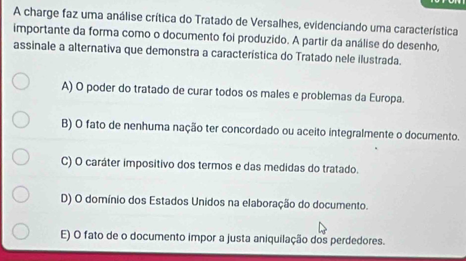 A charge faz uma análise crítica do Tratado de Versalhes, evidenciando uma característica
importante da forma como o documento foi produzido. A partir da análise do desenho,
assinale a alternativa que demonstra a característica do Tratado nele ilustrada.
A) O poder do tratado de curar todos os males e problemas da Europa.
B) O fato de nenhuma nação ter concordado ou aceito integralmente o documento.
C) O caráter impositivo dos termos e das medidas do tratado.
D) O domínio dos Estados Unidos na elaboração do documento.
E) O fato de o documento impor a justa aniquilação dos perdedores.