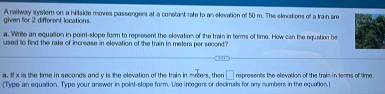 A railway system on a hillside moves passengers at a constant rate to an elevation of 50 m. The elevations of a train are 
given for 2 different locations. 
a. Write an equation in point-slope form to represent the elevation of the train in terms of time. How can the equation be 
used to find the rate of increase in elevation of the train in meters per second? 
a. If x is the time in seconds and y is the elevation of the train in meters, then □ represents the elevation of the train in terms of time. 
(Type an equation. Type your answer in point-slope form. Use integers or decimals for any numbers in the equation.)