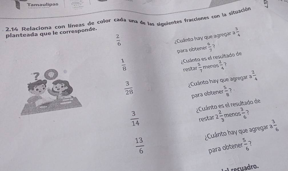 Tamaulipas 
2.14 Relaciona con Iíneas de color cada una de las siguientes fracciones con la situación 
planteada que le corresponde.
 2/6 
¿Cuánto hay que agregar a  3/4 
para obtener  6/7  ?
 1/8 
¿Cuánto es el resultado de 
restar  5/7  menos  2/4  7
 3/28 
¿Cuánto hay que agregar a  2/4 
para obtener  5/8  ？·
 3/14  ¿Cuánto es el resultado de 
restar 2 2/3  menos  3/6  ? 
¿Cuánto hay que agregar a  3/6 
 13/6 
para obtener  5/6  ? 
u adro.