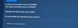 = Colculator 
A airline had variable costs of £245000. 
The airline had total costs of £784000. 
Calculate the fixed costs of the airline. 
Do not include any commas in your answer. 
Add any workings here