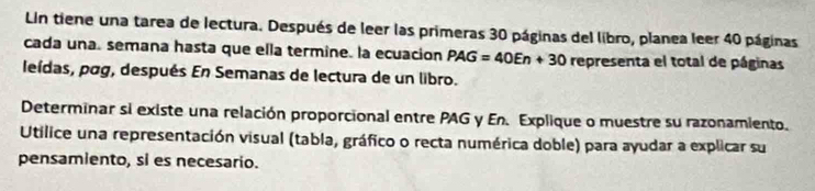 Lin tiene una tarea de lectura. Después de leer las primeras 30 páginas del libro, planea leer 40 páginas 
cada una. semana hasta que ella termine. la ecuacion PAG=40En+30 representa el total de páginas 
leídas, pog, después En Semanas de lectura de un libro. 
Determinar si existe una relación proporcional entre PAG y En. Explique o muestre su razonamiento. 
Utilice una representación visual (tabla, gráfico o recta numérica doble) para ayudar a explicar su 
pensamiento, si es necesario.