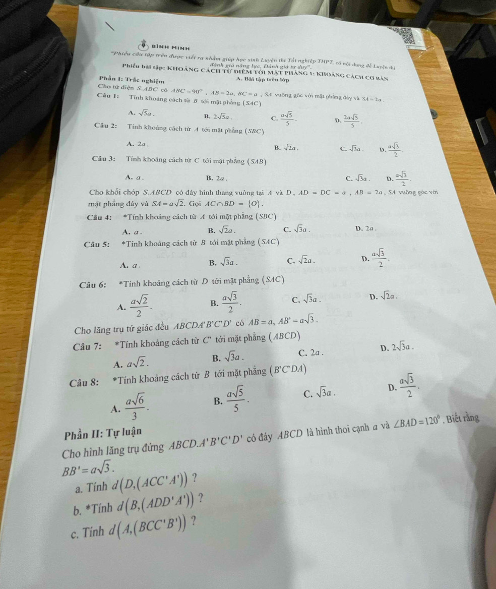 bình Minh
''Phiểu câu tập trên được viết ra nhằm giúp học sinh Luyện thi Tốt nghiệp THPT, có nội dung để Luyện thị
đành giả năng lực, Đánh giả tư duy''
Phiếu bài tập: KHOÁNG CÁCH Tử đIEM Tới MẠT PHÁNG 1: KHOảNG CÁcH cơ bản
Phần I: Trắc nghiệm A. Bài tập trên lớp
Cho tứ diện S.ABC có ABC=90°,AB=2a,BC=a , SA vuông góc với mặt phẳng đây vaSA=2a
Cầu 1: Tính khoảng cách từ B tới mặt phẳng (SAC)
A. sqrt(5)a. B. 2sqrt(5)a.  asqrt(5)/5 . D.  2asqrt(5)/5 .
Câu 2: Tính khoảng cách từ A tới mặt phẳng (SBC)
A. 2a .
B. sqrt(2)a. C. sqrt(3)a. D.  asqrt(3)/2 .
Câu 3: Tính khoảng cách từ C tới mặt phẳng (SAB)
A. a . B. 2a . C. sqrt(3)a. D.  asqrt(3)/2 .
Cho khối chóp S.ABCD có đáy hình thang vuông tại A và D , AD=DC=a,AB=2a , SA vuông góc với
mặt phẳng đáy và SA=asqrt(2) Gọi AC∩ BD= O
Câu 4: *Tính khoảng cách từ A tới mặt phẳng (SBC)
B. sqrt(2)a. C. sqrt(3)a.
A. a . D. 2a .
Câu 5: *Tính khoảng cách từ B tới mặt phẳng (SAC)
A. a .
B. sqrt(3)a. C. sqrt(2)a. D.  asqrt(3)/2 .
Câu 6: :*Tính khoảng cách từ D tới mặt phẳng (SAC)
A.  asqrt(2)/2 .  asqrt(3)/2 . C. sqrt(3)a. D. sqrt(2)a.
B.
Cho lăng trụ tứ giác đều ABCDA B'C'D' có AB=a,AB^,=asqrt(3).
Câu 7: *Tính khoảng cách từ C" tới mặt phẳng ( ABCD)
A. asqrt(2).
B. sqrt(3)a. C. 2a . D. 2sqrt(3)a.
Câu 8: *Tính khoảng cách từ B tới mặt phẳng B' C' l A
A.  asqrt(6)/3 .
B.  asqrt(5)/5 . C. sqrt(3)a. D.  asqrt(3)/2 .
Phần II: Tự luận
Cho hình lăng trụ đứng ABCD.A' B'C'D' có đáy ABCD là hình thoi cạnh a và ∠ BAD=120°. Biết rằng
BB'=asqrt(3).
a. Tính d(D,(ACC'A')) ?
b. *Tính d(B,(ADD'A')) ?
c. Tính d(A,(BCC'B')) ?