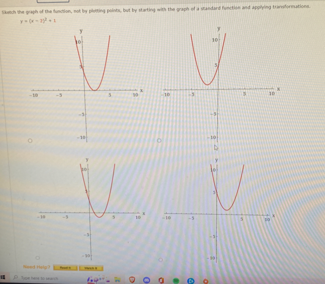 Sketch the graph of the function, not by plotting points, but by starting with the graph of a standard function and applying transformations.
y=(x-2)^2+1

Need Help? Read it Watch I 
; Type here to search