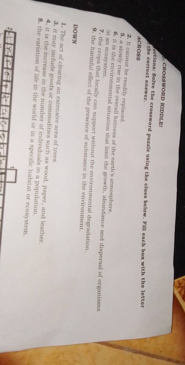 5: CROSSWORD RIDDLE! 
ections: Solve the crossword puzzle using the clues below. Fill each box with the letter 
f the correct answer. 
ACROSS 
2. It cannot be readily replaced. 
5. a slowly rise in the overall hotness of the earth's atmosphere. 
6. it is the environmental situation that limit the growth, abundance and dispersal of organisms 
in an ecosystem. 
7. the crops that locally can support without the environmental degradation. 
9. the harmful effect of the presence of substance in the environment. 
DOWN 
1. The act of clearing an extensive area of trees 
3. it may include goods or commodities such as wood, paper, and leather. 
4. it is the increase in the number of individuals in a population. 
8. the variation of life in the world or in a specific habitat or ecosystem. 
2 
1