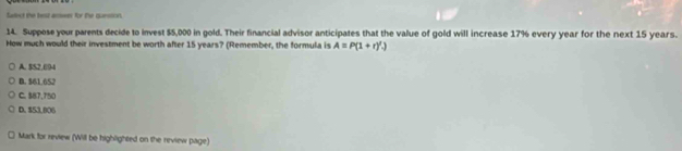 Swlect the test acower for the quession.
14. Suppose your parents decide to invest $5,000 in gold. Their financial advisor anticipates that the value of gold will increase 17% every year for the next 15 years.
How much would their investment be worth after 15 years? (Remember, the formula is A=P(1+r)'.).)
A. $S2.694
B. $61.652
C. $87,750
D. $53,806
Mark for review (Will be highlighted on the review page)