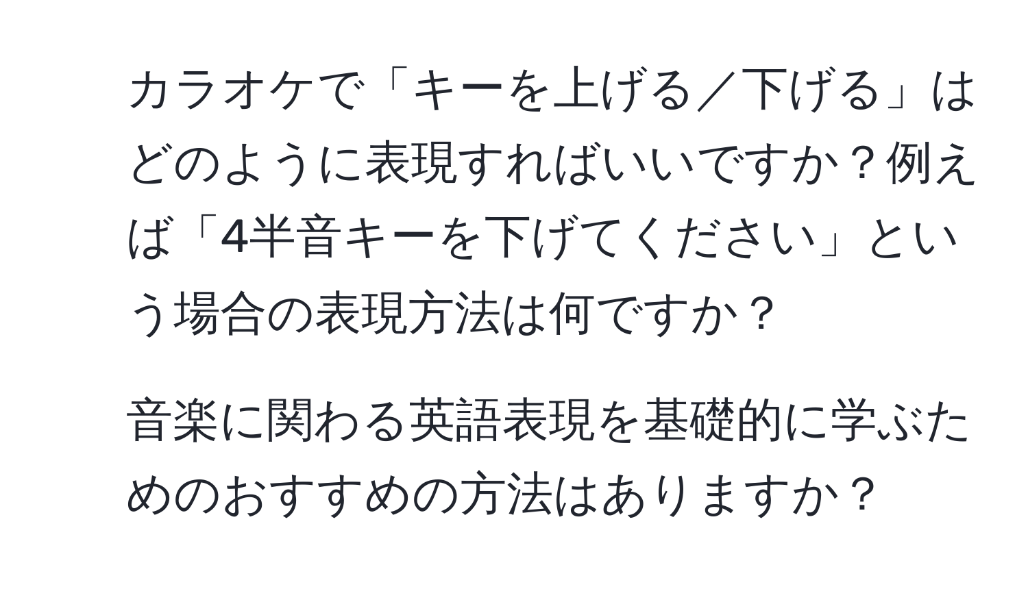 カラオケで「キーを上げる／下げる」はどのように表現すればいいですか？例えば「4半音キーを下げてください」という場合の表現方法は何ですか？

2. 音楽に関わる英語表現を基礎的に学ぶためのおすすめの方法はありますか？