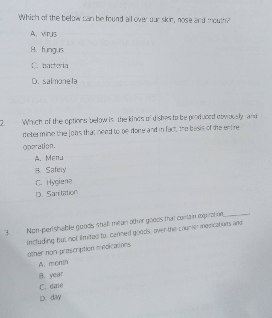 Which of the below can be found all over our skin, nose and mouth?
A. virus
B. fungus
C. bacteria
D. salmonella
2. Which of the options below is the kinds of dishes to be produced obviously and
determine the jobs that need to be done and in fact, the basis of the entire
operation.
A. Menu
B. Safety
C. Hygiene
D. Sanitation
3. Non-perishable goods shall mean other goods that contain expiration_
including but not limited to, canned goods, over-the-counter medications and
other non-prescription medications
A. month
B. year
C. date
D. day