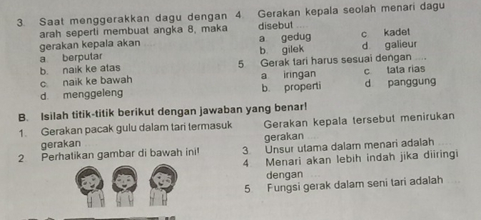 Saat menggerakkan dagu dengan 4. Gerakan kepala seolah menari dagu
arah seperti membual angka 8, maka disebut
gerakan kepala akan a gedug c kadet
a berputar b gilek d galieur
b. naik ke alas 5 Gerak tari harus sesuai dengan
c naik ke bawah a iringan c tata rias
d. menggeleng b. properti d panggung
B. Isilah titik-titik berikut dengan jawaban yang benar!
1 Gerakan pacak gulu dalam tari termasuk Gerakan kepala tersebut menirukan
gerakan gerakan
2 Perhatikan gambar di bawah ini 3 Unsur utama dalam menari adalah
4 Menari akan lebih indah jika diiringi
dengan
5 Fungsi gerak dalam seni tari adalah