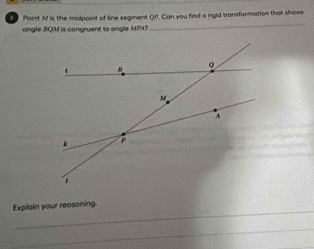 M is the midpoint of line segment QP. Can you find a rigid transformation that shows 
angle BQM is congruent to angle MPA? 
_ 
_ 
Explain your reasoning. 
_