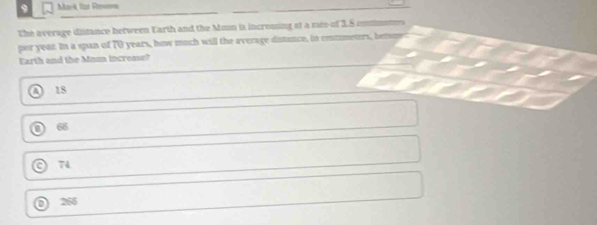 Sat Reunos
The average distance between Earth and the Munn is increasing af a race of 3.8 coman 
por yean. In a span of TO years, how much will the average distunce, in contmetrs, betone
Earth and the Maun incresse?
a 18
66
74
266