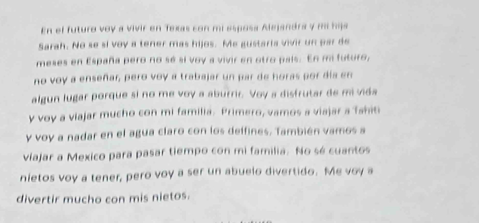 En el futuro voy a vivir en Texas con mi esposa Alejanára y mi hija 
Sarah. No se si voy a tener mas hijos. Me gustaria vivir un par de 
meses en España pero no sé sí voy a vivir en otro país. En mi futuro, 
no voy a enseñar, pero voy a trabajar un par de horas por día en 
algun lugar porque si no me voy a aburrir. Voy a disfrutar de mi vida 
y voy a viajar mucho con mi familia. Primero, vamos a viajar a Tahiti 
y voy a nadar en el agua claro con los delfines, También vamos a 
viajar a Mexico para pasar tiempo con mi familia. No sé cuantos 
nietos voy a tener, pero voy a ser un abuelo divertido. Me voy a 
divertir mucho con mis nietos.