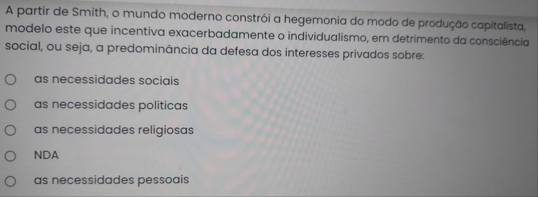 A partir de Smith, o mundo moderno constrói a hegemonia do modo de produção capitalista,
modelo este que incentiva exacerbadamente o individualismo, em detrimento da consciência
social, ou seja, a predominância da defesa dos interesses privados sobre:
as necessidades sociais
as necessidades politicas
as necessidades religiosas
NDA
as necessidades pessoais