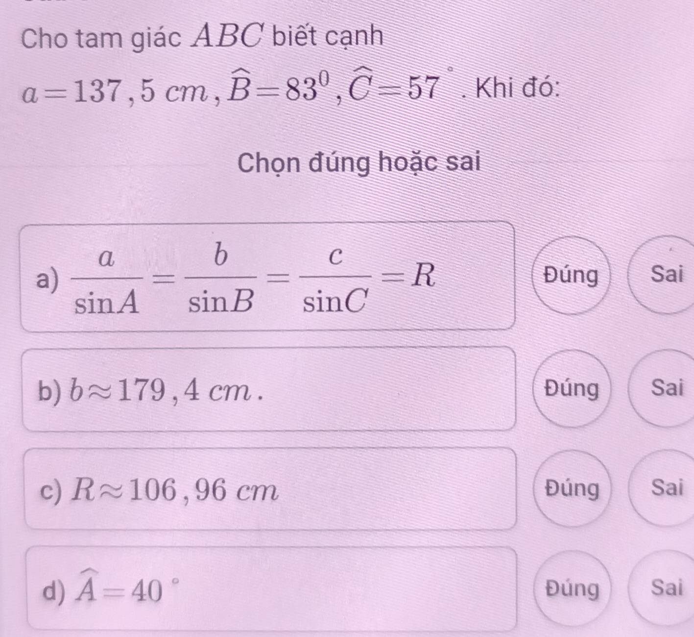 Cho tam giác ABC biết cạnh
a=137, 5cm, widehat B=83°, widehat C=57°. Khi đó:
Chọn đúng hoặc sai
a)  a/sin A = b/sin B = c/sin C =R Đúng Sai
b) bapprox 179,4cm. Đúng Sai
c) Rapprox 106,96cm Đúng Sai
d) widehat A=40° Đúng Sai