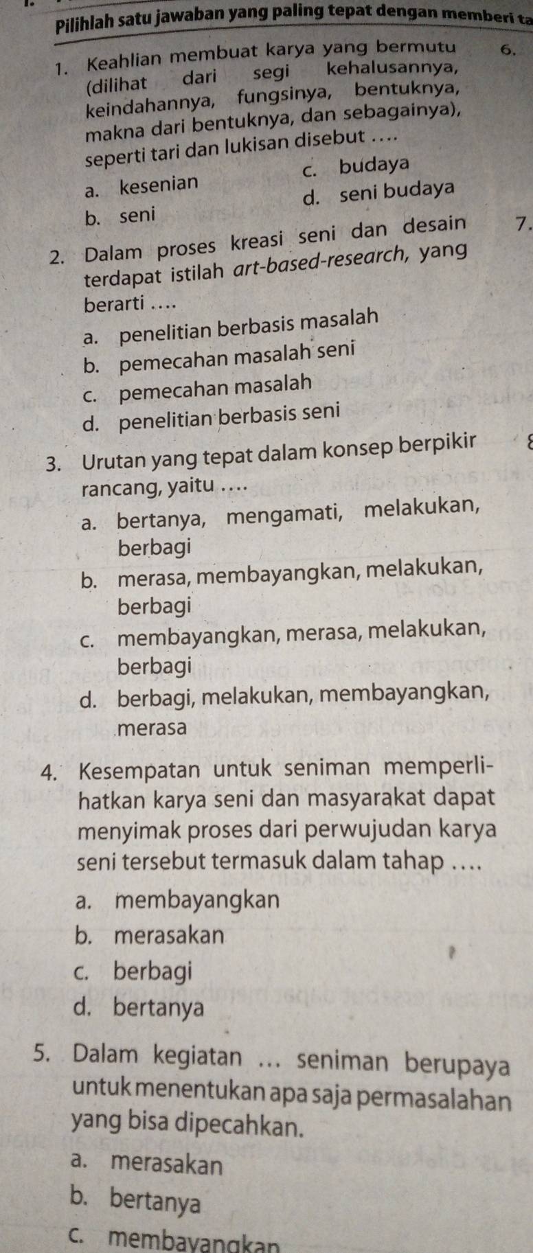 Pilihlah satu jawaban yang paling tepat dengan memberi ta
1. Keahlian membuat karya yang bermutu 6.
(dilihat dari segi kehalusannya,
keindahannya, fungsinya, bentuknya,
makna dari bentuknya, dan sebagainya),
seperti tari dan lukisan disebut ....
a. kesenian c. budaya
d. seni budaya
b. seni
2. Dalam proses kreasi seni dan desain 7.
terdapat istilah art-based-research, yang
berarti ....
a. penelitian berbasis masalah
b. pemecahan masalah seni
c. pemecahan masalah
d. penelitian berbasis seni
3. Urutan yang tepat dalam konsep berpikir
rancang, yaitu ....
a. bertanya, mengamati, melakukan,
berbagi
b. merasa, membayangkan, melakukan,
berbagi
c. membayangkan, merasa, melakukan,
berbagi
d. berbagi, melakukan, membayangkan,
merasa
4. Kesempatan untuk seniman memperli-
hatkan karya seni dan masyarakat dapat
menyimak proses dari perwujudan karya
seni tersebut termasuk dalam tahap .
a. membayangkan
b. merasakan
c. berbagi
d. bertanya
5. Dalam kegiatan ... seniman berupaya
untuk menentukan apa saja permasalahan
yang bisa dipecahkan.
a. merasakan
b. bertanya
c. membavanɡkan