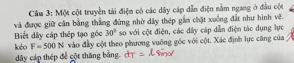 Một cột truyền tải điện có các dây cáp dẫn điện nằm ngang ở đầu cột 
và được giữ cân bằng thắng đứng nhờ dây thép gắn chặt xuống đất như hình vẽ. 
Biết dây cáp thép tạo góc 30° so với cột điện, các dây cáp dẫn điện tác dụng lực 
kéo F=500N vào đầy cột theo phương vuông góc với cột. Xác định lực căng của 
dây cáp thép để cột thăng bằng.