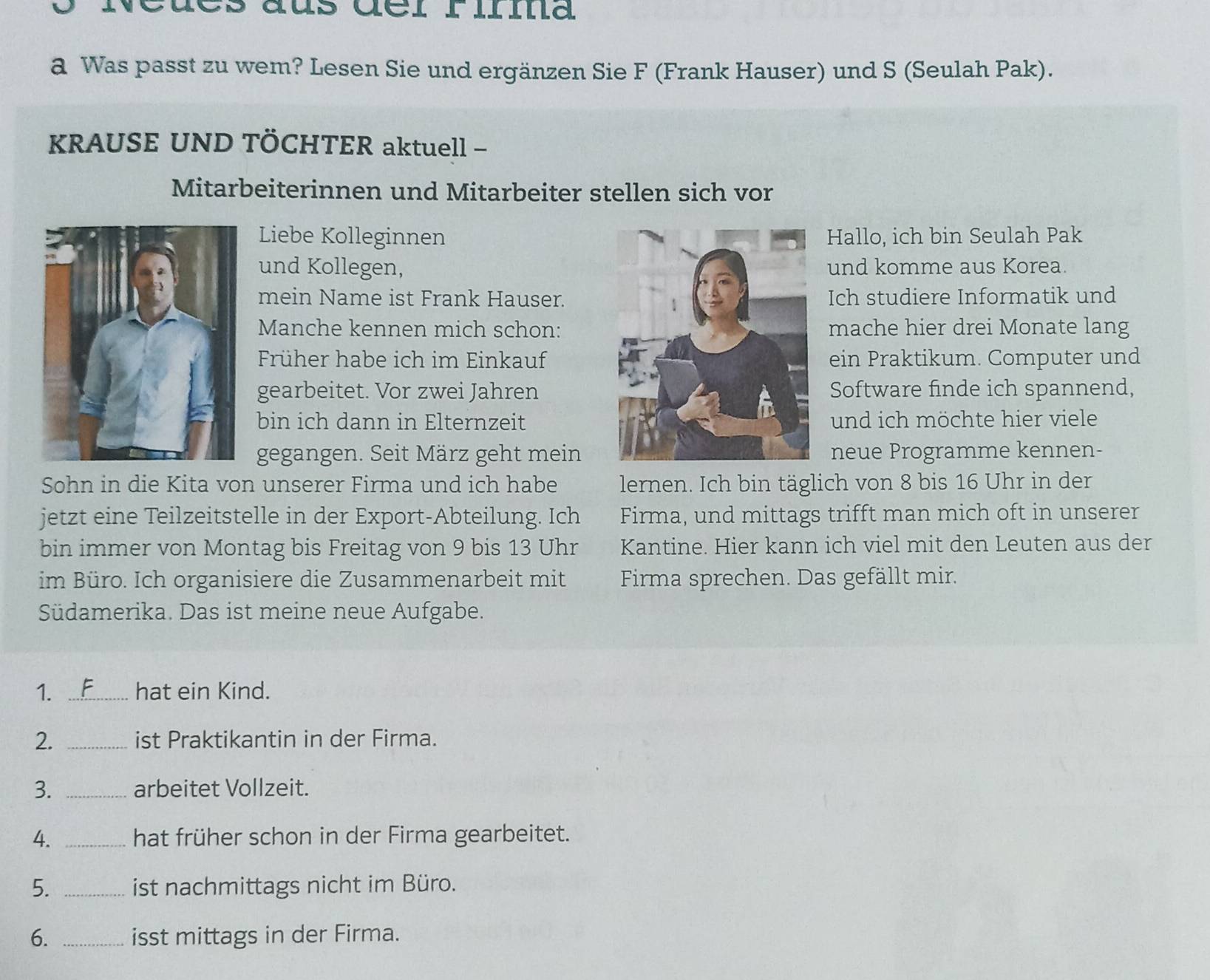 cues dus dél rilma 
a Was passt zu wem? Lesen Sie und ergänzen Sie F (Frank Hauser) und S (Seulah Pak). 
KRAUSE UND TÖCHTER aktuell - 
Mitarbeiterinnen und Mitarbeiter stellen sich vor 
Liebe KolleginnenHallo, ich bin Seulah Pak 
und Kollegen,und komme aus Korea. 
mein Name ist Frank Hauser.Ich studiere Informatik und 
Manche kennen mich schon:mache hier drei Monate lang 
Früher habe ich im Einkaufein Praktikum. Computer und 
gearbeitet. Vor zwei JahrenSoftware finde ich spannend, 
bin ich dann in Elternzeitund ich möchte hier viele 
gegangen. Seit März geht meinneue Programme kennen- 
Sohn in die Kita von unserer Firma und ich habe lernen. Ich bin täglich von 8 bis 16 Uhr in der 
jetzt eine Teilzeitstelle in der Export-Abteilung. Ich Firma, und mittags trifft man mich oft in unserer 
bin immer von Montag bis Freitag von 9 bis 13 Uhr Kantine. Hier kann ich viel mit den Leuten aus der 
im Büro. Ich organisiere die Zusammenarbeit mit Firma sprechen. Das gefällt mir. 
Südamerika. Das ist meine neue Aufgabe. 
1. _hat ein Kind. 
2. _ist Praktikantin in der Firma. 
3. _arbeitet Vollzeit. 
4. _hat früher schon in der Firma gearbeitet. 
5. _ist nachmittags nicht im Büro. 
6. _isst mittags in der Firma.