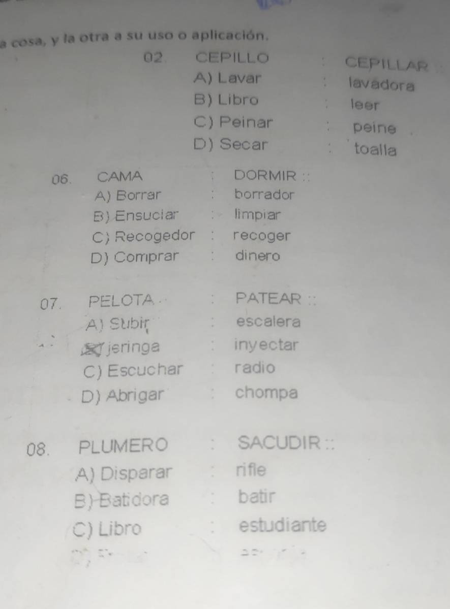 a cosa, y la otra a su uso o aplicación.
02. CEPILLO Cepillar
A) Lavar
lavadora
B) Libro leer
C) Peinar peine
D) Secar toalla
06. CAMA DORMIR :
A) Borrar borrador
B) Ensuciar limpiar
C)Recogedor . recoger
D) Comprar . dinero
07. PELOTA ` PATEAR ::
A) Subir escalera
.
E jeringa inyectar
C) Escuchar radio
D) Abrigar chompa
08. PLUMERO ` SACUDIR ::
A) Disparar : rifle
B) Batidora batir
C) Libro estudiante