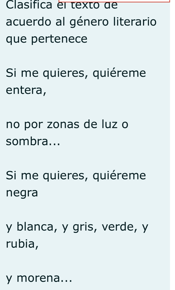 Clasifica el texto de 
acuerdo al género literario 
que pertenece 
Si me quieres, quiéreme 
entera, 
no por zonas de luz o 
sombra... 
Si me quieres, quiéreme 
negra 
y blanca, y gris, verde, y 
rubia, 
y morena...