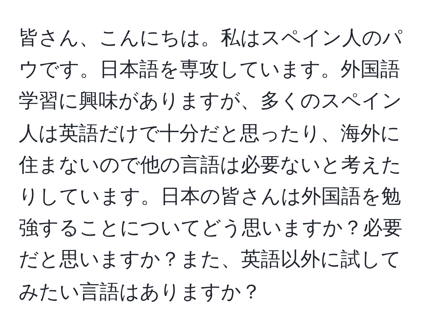 皆さん、こんにちは。私はスペイン人のパウです。日本語を専攻しています。外国語学習に興味がありますが、多くのスペイン人は英語だけで十分だと思ったり、海外に住まないので他の言語は必要ないと考えたりしています。日本の皆さんは外国語を勉強することについてどう思いますか？必要だと思いますか？また、英語以外に試してみたい言語はありますか？