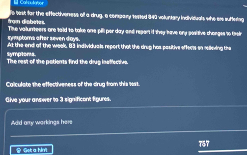 Calculator 
To test for the effectiveness of a drug, a company tested 840 voluntary individuals who are suffering 
from diabetes. 
The volunteers are told to take one pill per day and report if they have any positive changes to their 
symptoms after seven days. 
At the end of the week, 83 individuals report that the drug has positive effects on relieving the 
symptoms. 
The rest of the patients find the drug ineffective. 
Calculate the effectiveness of the drug from this test. 
Give your answer to 3 significant figures. 
Add any workings here 
< Get a hint  757