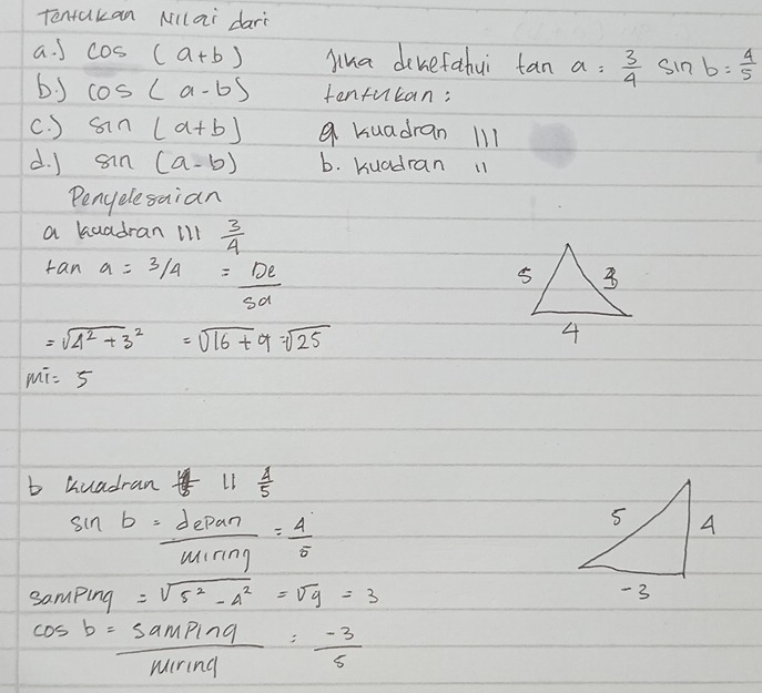 Tentakan Millai darì 
a. J cos (a+b) yua dekefahui tan a= 3/4 sin b= 4/5 
by cos (a-b) tenfucan: 
c. ) sin (a+b) a kuadran 1l1 
d. J sin (a-b) b. kuadran 11 
Penyelesaian 
a kaadran ill  3/4 
tan a= 3/4 = De/5d 
=sqrt(4^2+3^2)=sqrt(16+9)=sqrt(25)
MT=5
b huadran t_5 LI  4/5 
sin b= depan/minn = 4/5 
samping =sqrt(5^2-4^2)=sqrt(9)=3
cos b= sampinq/minq m-3: (-3)/5 