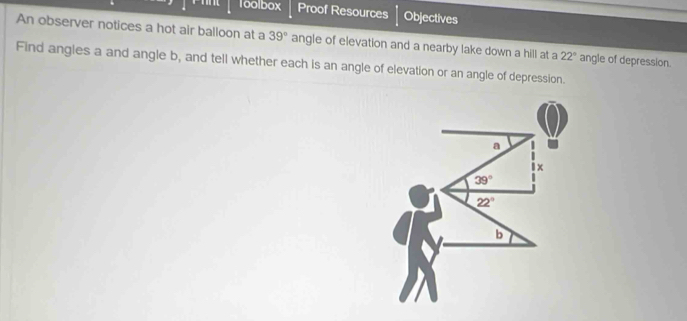 1oolbox Proof Resources Objectives 
An observer notices a hot air balloon at a 39° angle of elevation and a nearby lake down a hill at a 22°
Find angles a and angle b, and tell whether each is an angle of elevation or an angle of depression. angle of depression.
a
1x
39°
22°
b