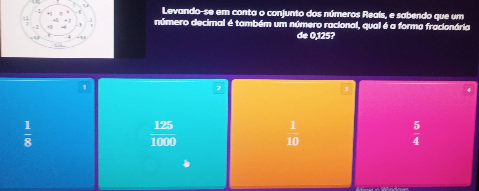 Levando-se em conta o conjunto dos números Reais, e sabendo que um
número decimal é também um número racional, qual é a forma fracionária
de 0,125?
1
2
3
 1/8 
 125/1000 
 1/10 
 5/4 