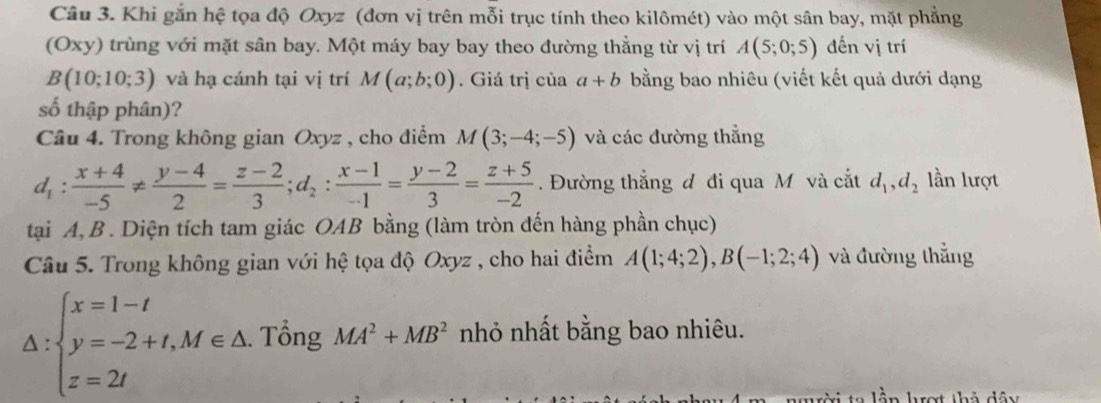 Khi gắn hệ tọa độ Oxyz (đơn vị trên mỗi trục tính theo kilômét) vào một sân bay, mặt phẳng 
(Oxy) trùng với mặt sân bay. Một máy bay bay theo đường thẳng từ vị trí A(5;0;5) đến vị trí
B(10;10;3) và hạ cánh tại vị trí M(a;b;0). Giá trị của a+b bằng bao nhiêu (viết kết quả dưới dạng 
số thập phân)? 
Câu 4. Trong không gian Oxyz , cho điểm M(3;-4;-5) và các đường thắng
d_1: (x+4)/-5 !=  (y-4)/2 = (z-2)/3 ; d_2: (x-1)/-1 = (y-2)/3 = (z+5)/-2 . Đường thắng đ đi qua M và cắt d_1, d_2 lần lượt 
tại A, B. Diện tích tam giác OAB bằng (làm tròn đến hàng phần chục) 
Câu 5. Trong không gian với hệ tọa độ Oxyz , cho hai điểm A(1;4;2), B(-1;2;4) và đường thắng
△ :beginarrayl x=1-t y=-2+t,M∈ △  z=2tendarray... Tổng MA^2+MB^2 nhỏ nhất bằng bao nhiêu. 
tời ta lần hợt thả dây