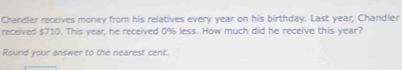 Chandler receives money from his relatives every year on his birthday. Last year, Chandler 
received $710. This year, he received 0% less. How much did he receive this year? 
Round your answer to the nearest cent.
