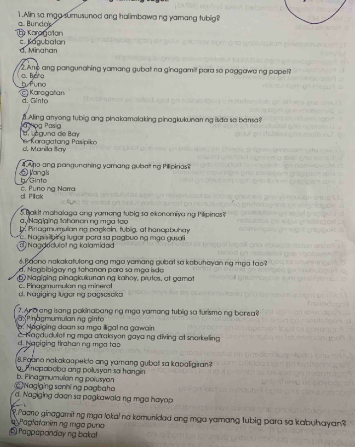 Alin sa mga sumusunod ang halimbawa ng yamang tubig?
a. Bundok
Karagatan
c. Kagubatan
d. Minahan
2.Ano ang pangunahing yamang gubat na ginagamit para sa paggawa ng papel?
a. Bato
b Puno
Karagatan
d. Ginto
3.Aling anyong tubig ang pinakamalaking pinagkukunan ng isda sa bansa?
Là ilog Pasig
b. Laguna de Bay. Karagatang Pasipiko
d. Manila Bay
4.Ano ang pangunahing yamang gubat ng Pilipinas?
Jangis
b Ginto
c. Puno ng Narra
d, Pilak
5.Bakit mahalaga ang yamang tubig sa ekonomiya ng Pilipinas?
a./Nagiging tahanan ng mga tao
b. Pinagmumulan ng pagkain, tubig, at hanapbuhay
c. Nagsisilbing lugar para sa pagbuo ng mga gusali
d Nagdudulot ng kalamidad
6.Paano nakakatulong ang mga yamang gubat sa kabuhayan ng mga tao?
d. Nagbibigay ng tahanan para sa mga isda
bNagiging pinagkukunan ng kahoy, prutas, at gamot
c. Pinagmumulan ng mineral
d. Nagiging lugar ng pagsasaka
7. Ano ang isang pakinabang ng mga yamang tubig sa turismo ng bansa?
Pinagmumulan ng ginto
b. Nagiging daan sa mga iligal na gawain
c. Nagdudulot ng mga atraksyon gaya ng diving at snorkeling
d. Nagiging tirahan ng mga tao
8.Paano nakakaapekto ang yamang gubat sa kapaligiran?
a. Pinapababa ang polusyon sa hangin
b. Pinagmumulan ng polusyon
Nagiging sanhi ng pagbaha
d. Nagiging daan sa pagkawala ng mga hayop
.Paano ginagamit ng mga lokal na komunidad ang mga yamang tubig para sa kabuhayan?
Pagtatanim ng mga puno
6 Pagpapanday ng bakal