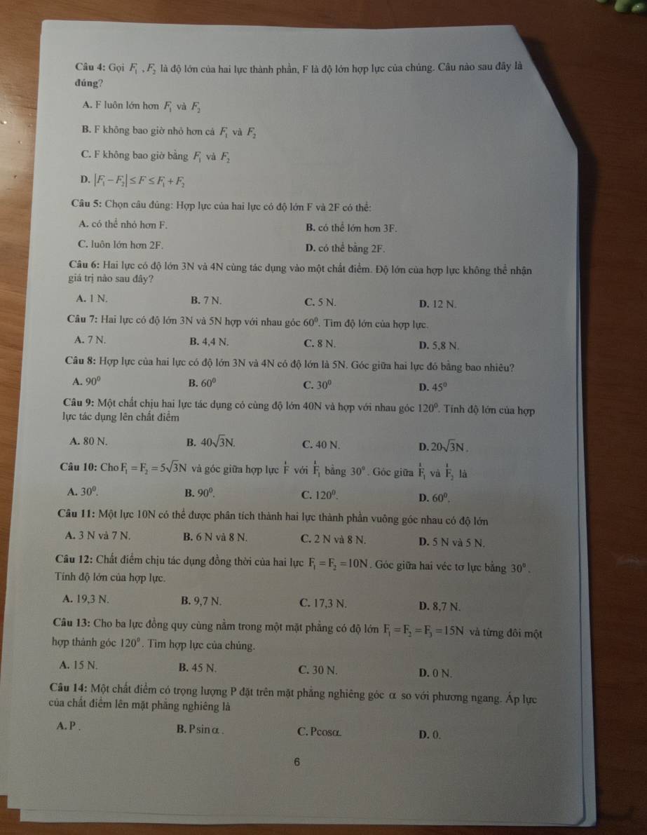 Gọi F_1,F_2 là độ lớn của hai lực thành phần, F là độ lớn hợp lực của chủng. Câu nào sau đây là
đúng?
A. F luôn lớn hơn F_1 và F_2
B. F không bao giờ nhỏ hơn cả F_1 và F_2
C. F không bao giờ bằng F_1 và F_2
D. |F_1-F_2|≤ F≤ F_1+F_2
Câu 5: Chọn câu đúng: Hợp lực của hai lực có độ lớn F và 2F có thể:
A. có thể nhỏ hơn F. B. có thể lớn hơn 3F.
C. luôn lớn hơn 2F. D. có thể bằng 2F.
Câu 6: Hai lực có độ lớn 3N và 4N cùng tác dụng vào một chất điểm. Độ lớn của hợp lực không thể nhận
giá trị nào sau đây?
A. 1 N. B. 7 N. C. 5 N. D. 12 N.
Câu 7: Hai lực có độ lớn 3N và 5N hợp với nhau góc 60°. Tìm độ lớn của hợp lực.
A. 7 N. B. 4,4 N. C. 8 N. D. 5,8 N.
Câu 8: Hợp lực của hai lực có độ lớn 3N và 4N có độ lớn là 5N. Góc giữa hai lực đó bằng bao nhiêu?
A. 90° B. 60° C. 30° D. 45°
Câu 9: Một chất chịu hai lực tác dụng cỏ cùng độ lớn 40N và hợp với nhau góc 120° Tinh độ lớn của hợp
lực tác dụng lên chất điểm
A. 80 N. B. 40sqrt(3)N. C. 40 N. D. 20sqrt(3)N.
Câu 10: Cho F_1=F_2=5sqrt(3)N và góc giữa hợp lực  1/F  với F_1 bằng 30°. Góc giữa frac 1F_1 và frac 1F_2 là
A. 30^0. B. 90^0. C. 120^0.
D. 60°.
Câu 11: Một lực 10N có thể được phân tích thành hai lực thành phần vuông góc nhau có độ lớn
A. 3 N và 7 N. B. 6 N và 8 N. C. 2 N và 8 N. D. 5 N và 5 N.
Câu 12: Chất điểm chịu tác dụng đồng thời của hai lực F_1=F_2=10N Góc giữa hai véc tơ lực bằng 30°.
Tính độ lớn của hợp lực.
A. 19,3 N. B. 9,7 N. C. 17,3 N. D. 8,7 N.
Câu 13: Cho ba lực đồng quy cùng nằm trong một mặt phẳng có độ lớn F_1=F_2=F_3=15N và từng đôi một
hợp thành góc 120°.  Tim hợp lực của chủng.
A. 15 N. B. 45 N. C. 30 N. D. 0 N.
Câu 14: Một chất điểm có trọng lượng P đặt trên mặt phẳng nghiêng góc α so với phương ngang. Áp lực
của chất điểm lên mặt phẳng nghiêng là
A. P . B. P sinα. C. Pcosα D. 0.
6