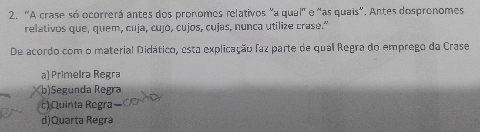 “A crase só ocorrerá antes dos pronomes relativos “a qual” e “as quais”. Antes dospronomes
relativos que, quem, cuja, cujo, cujos, cujas, nunca utilize crase.”
De acordo com o material Didático, esta explicação faz parte de qual Regra do emprego da Crase
a)Primeira Regra
b)Segunda Regra
c) Quinta Regra
d)Quarta Regra