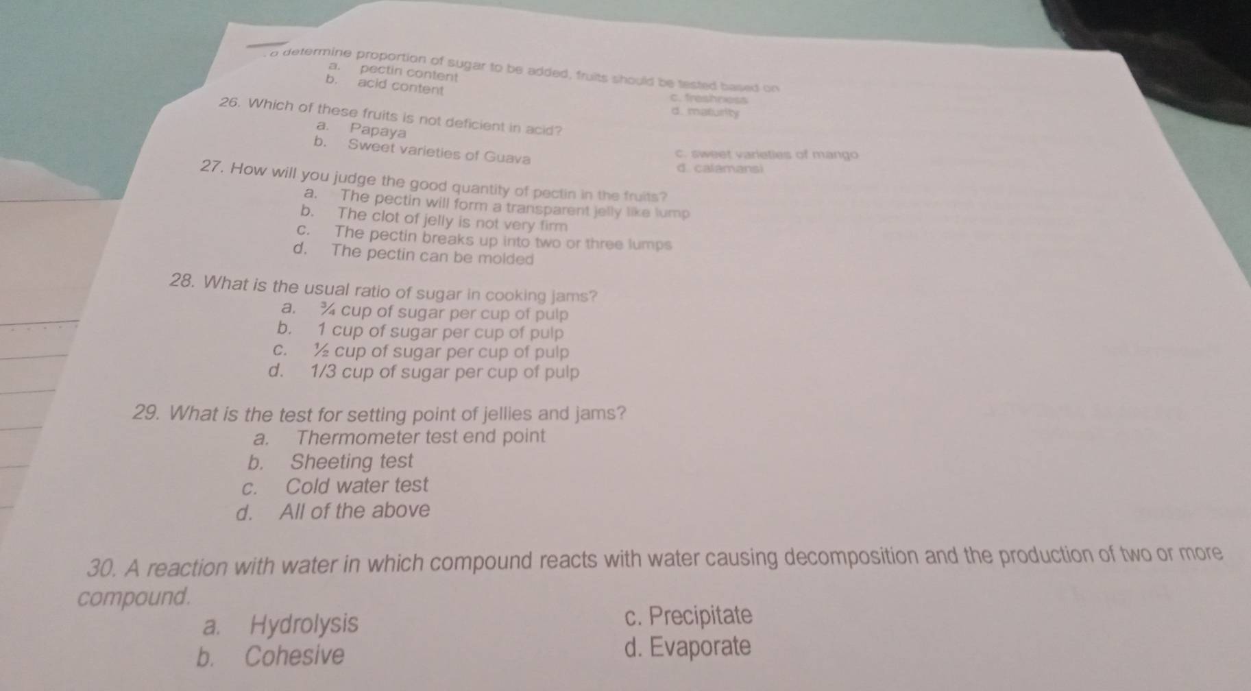 a determine proportion of sugar to be added, fruits should be tested based on
a. pectin content
b. acid content c. freshness
d. maturity
26. Which of these fruits is not deficient in acid?
a. Papaya
b. Sweet varieties of Guava
c. sweet varieties of mango
d. calamansi
27. How will you judge the good quantity of pectin in the fruits?
a. The pectin will form a transparent jelly like lump
b. The clot of jelly is not very firm
c. The pectin breaks up into two or three lumps
d. The pectin can be molded
28. What is the usual ratio of sugar in cooking jams?
a. cup of sugar per cup of pulp
b. 1 cup of sugar per cup of pulp
c. cup of sugar per cup of pulp
d. 1/3 cup of sugar per cup of pulp
29. What is the test for setting point of jellies and jams?
a. Thermometer test end point
b. Sheeting test
c. Cold water test
d. All of the above
30. A reaction with water in which compound reacts with water causing decomposition and the production of two or more
compound.
a. Hydrolysis
c. Precipitate
b. Cohesive
d. Evaporate