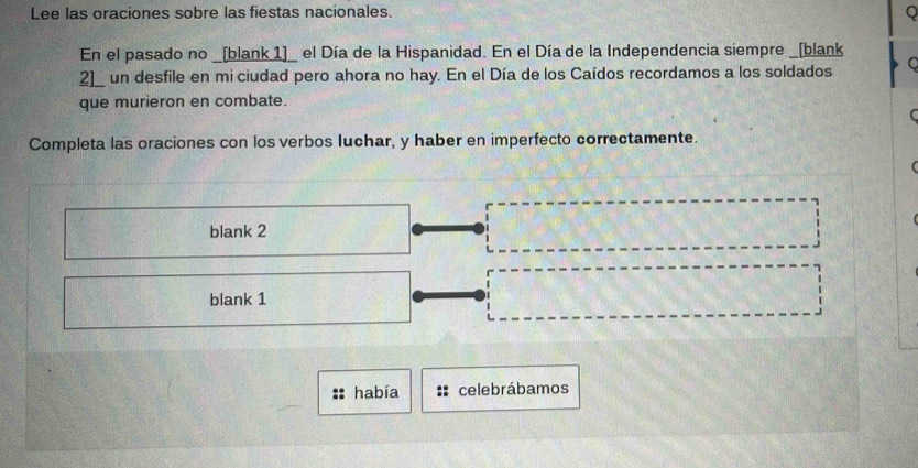 Lee las oraciones sobre las fiestas nacionales.
Q
En el pasado no _[blank 1]_ el Día de la Hispanidad. En el Día de la Independencia siempre _[blank
2]_ un desfile en mi ciudad pero ahora no hay. En el Día de los Caídos recordamos a los soldados C
que murieron en combate.
Completa las oraciones con los verbos luchar, y haber en imperfecto correctamente.
blank 2
blank 1
había celebrábamos