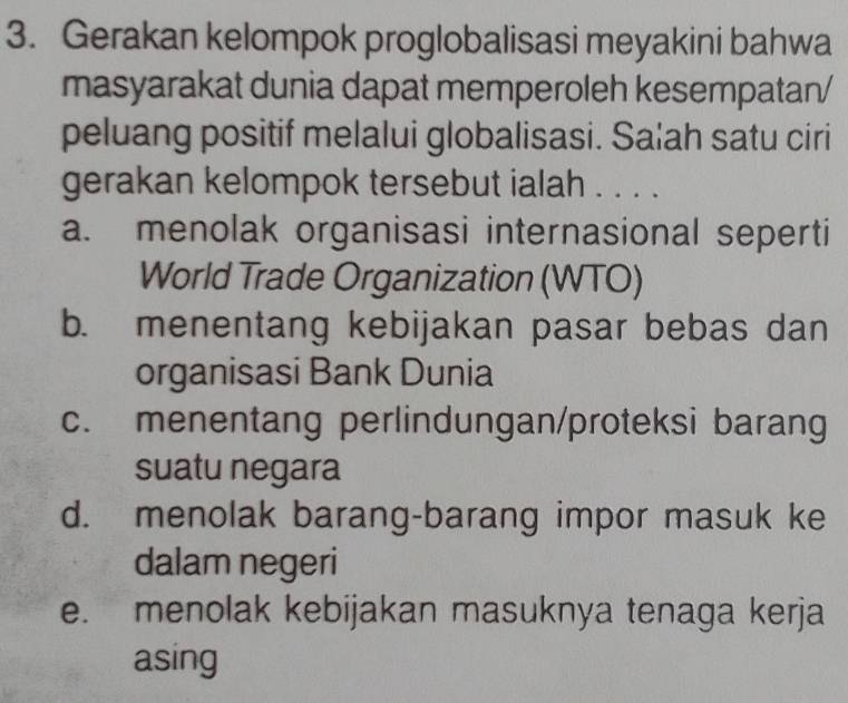 Gerakan kelompok proglobalisasi meyakini bahwa
masyarakat dunia dapat memperoleh kesempatan/
peluang positif melalui globalisasi. Sa|ah satu ciri
gerakan kelompok tersebut ialah . . . .
a. menolak organisasi internasional seperti
World Trade Organization (WTO)
b. menentang kebijakan pasar bebas dan
organisasi Bank Dunia
c. menentang perlindungan/proteksi barang
suatu negara
d. menolak barang-barang impor masuk ke
dalam negeri
e. menolak kebijakan masuknya tenaga kerja
asing