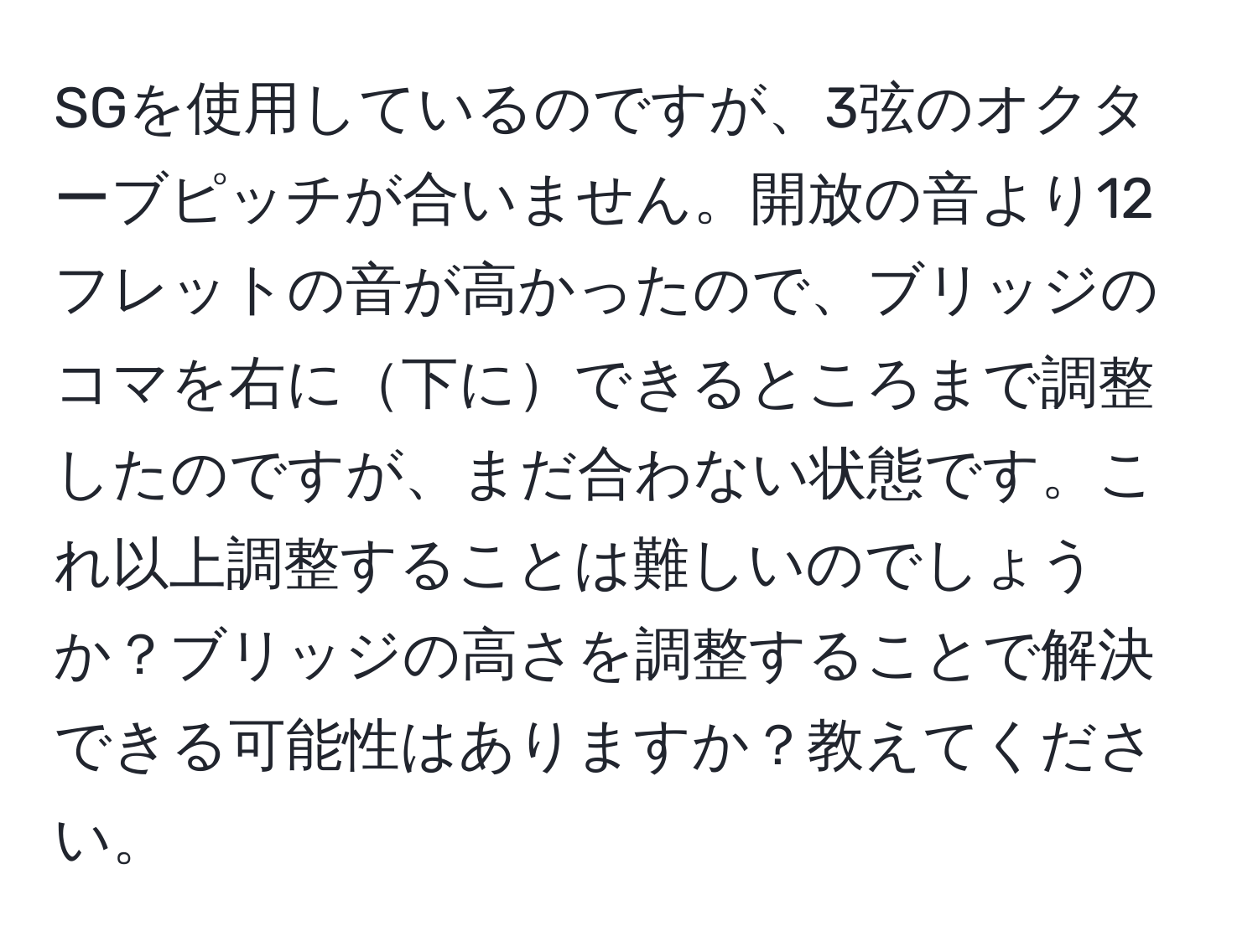 SGを使用しているのですが、3弦のオクターブピッチが合いません。開放の音より12フレットの音が高かったので、ブリッジのコマを右に下にできるところまで調整したのですが、まだ合わない状態です。これ以上調整することは難しいのでしょうか？ブリッジの高さを調整することで解決できる可能性はありますか？教えてください。