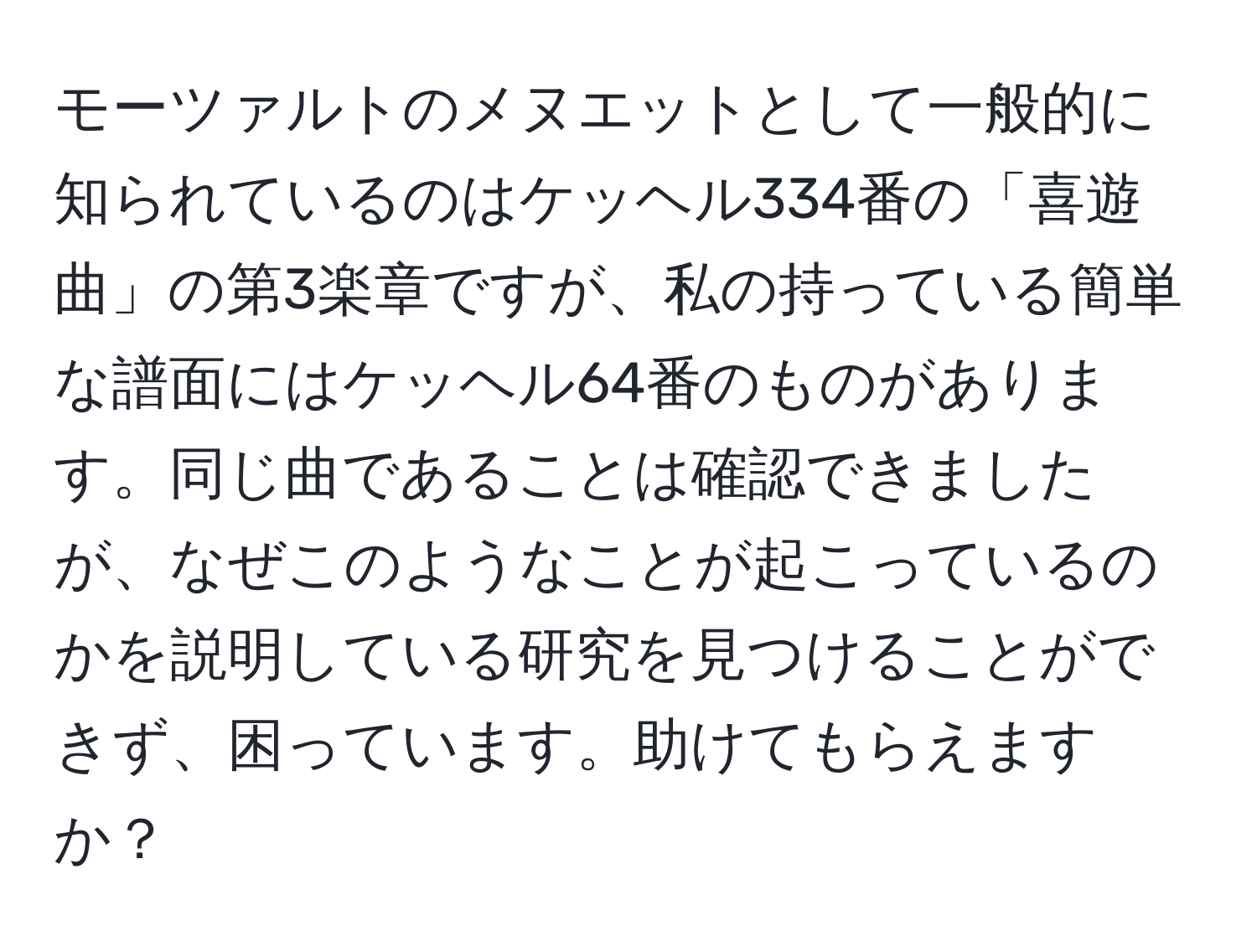 モーツァルトのメヌエットとして一般的に知られているのはケッヘル334番の「喜遊曲」の第3楽章ですが、私の持っている簡単な譜面にはケッヘル64番のものがあります。同じ曲であることは確認できましたが、なぜこのようなことが起こっているのかを説明している研究を見つけることができず、困っています。助けてもらえますか？