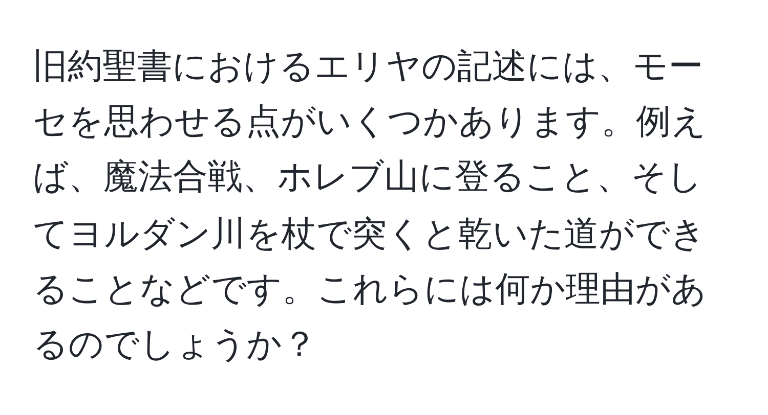 旧約聖書におけるエリヤの記述には、モーセを思わせる点がいくつかあります。例えば、魔法合戦、ホレブ山に登ること、そしてヨルダン川を杖で突くと乾いた道ができることなどです。これらには何か理由があるのでしょうか？