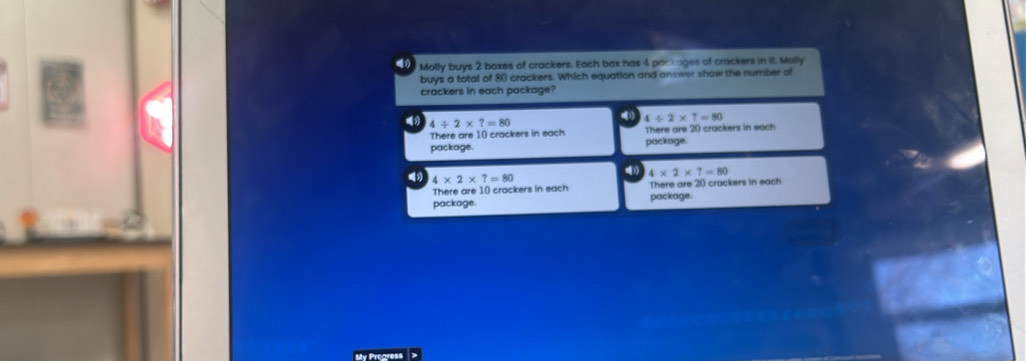 Molly buys 2 boxes of crackers. Each box has 4 packages of crackers in it. Molly
buys a total of 80 crackers. Which equation and answer show the number of
crackers in each package?
4/ 2* ?=80
4 4/ 2* 7=80
There are 10 crackers in each There are 20 crackers in each
package. package.
4* 2* ?=80
4* 2* 7=80
There are 10 crackers in each There are 20 crackers in each
package. package.
My Progress